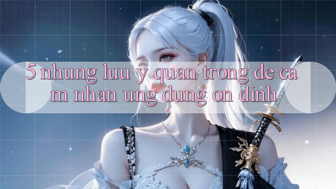 5. Những Lưu Ý Quan Trọng Để Cảm nhận Ứng Dụng Ổn định