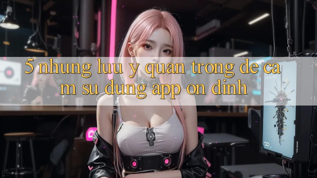 5. Những Lưu Ý Quan Trọng Để Cảm sử dụng App Ổn định