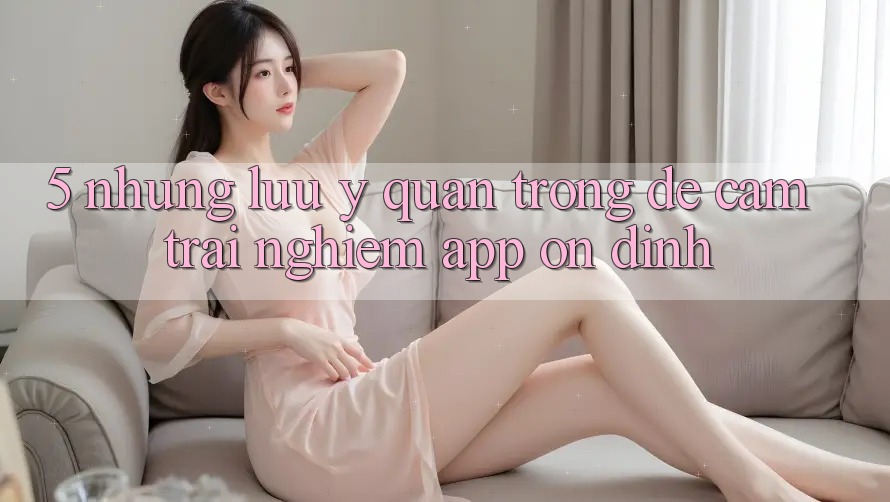 5. Những Lưu Ý Quan Trọng Để Cảm trải nghiệm App Ổn định