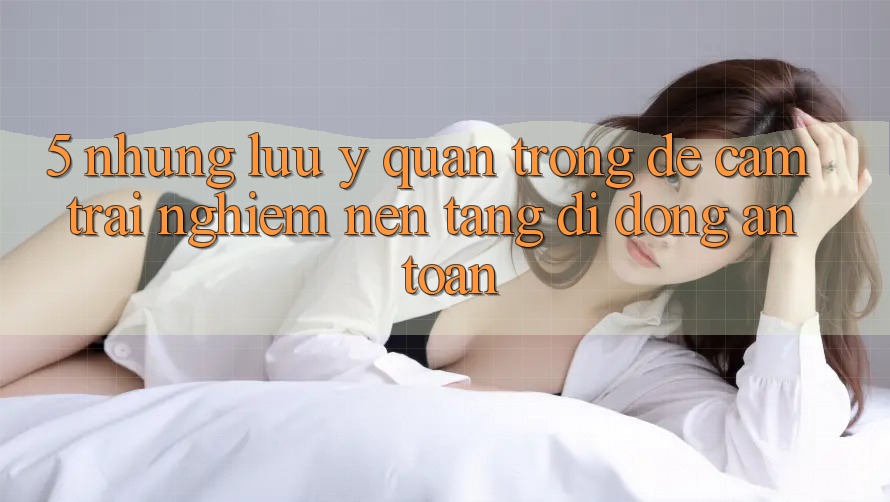 5. Những Lưu Ý Quan Trọng Để Cảm trải nghiệm Nền tảng di động An Toàn
