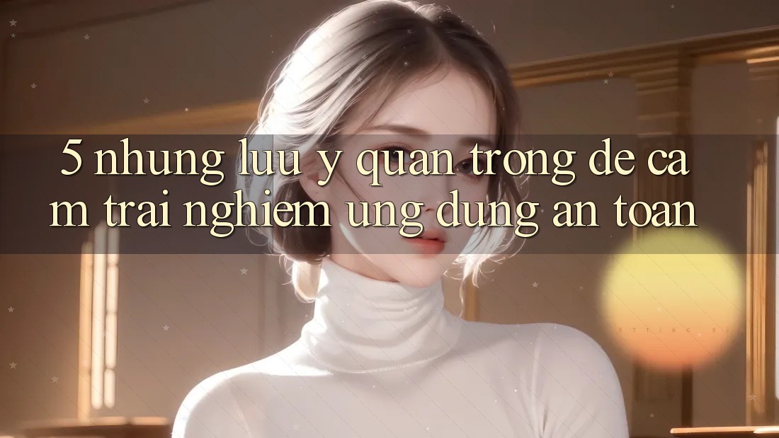 5. Những Lưu Ý Quan Trọng Để Cảm trải nghiệm Ứng Dụng An Toàn