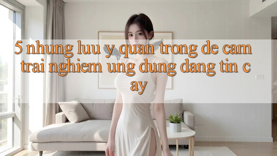 5. Những Lưu Ý Quan Trọng Để Cảm trải nghiệm Ứng Dụng Đáng tin cậy