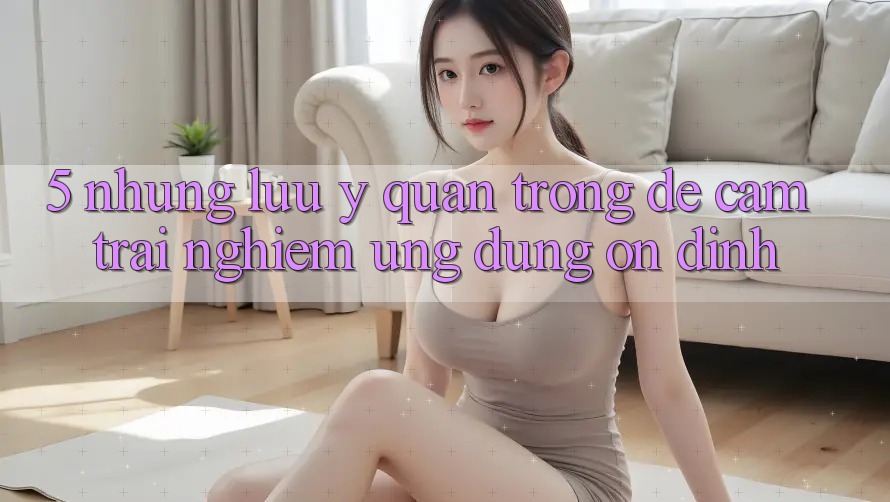 5. Những Lưu Ý Quan Trọng Để Cảm trải nghiệm Ứng Dụng Ổn định