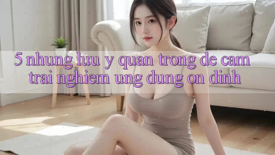 5. Những Lưu Ý Quan Trọng Để Cảm trải nghiệm Ứng Dụng Ổn định 5. Những Lưu Ý Quan Trọng Để Cảm trải nghiệm Ứng Dụng Ổn định