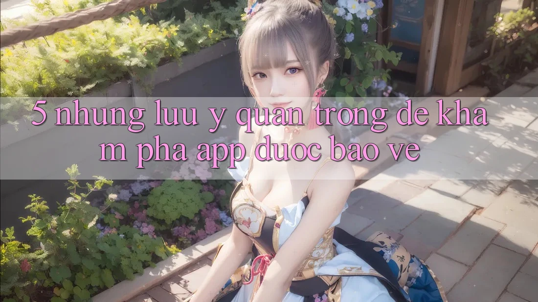 5. Những Lưu Ý Quan Trọng Để Khám phá App Được bảo vệ 5. Những Lưu Ý Quan Trọng Để Khám phá App Được bảo vệ