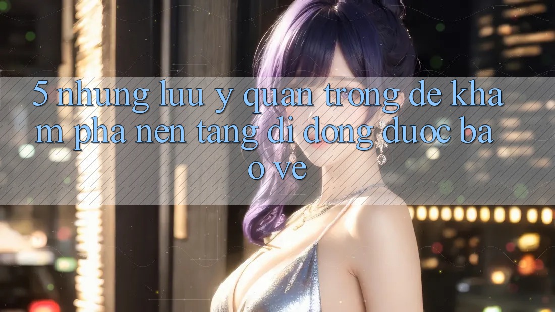 5. Những Lưu Ý Quan Trọng Để Khám phá Nền tảng di động Được bảo vệ