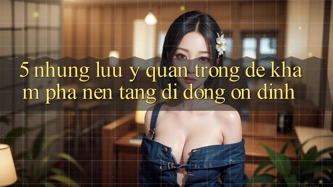 5. Những Lưu Ý Quan Trọng Để Khám phá Nền tảng di động Ổn định