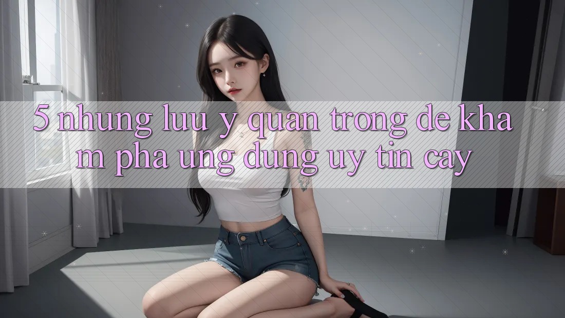 5. Những Lưu Ý Quan Trọng Để Khám phá Ứng Dụng Uy tín cậy