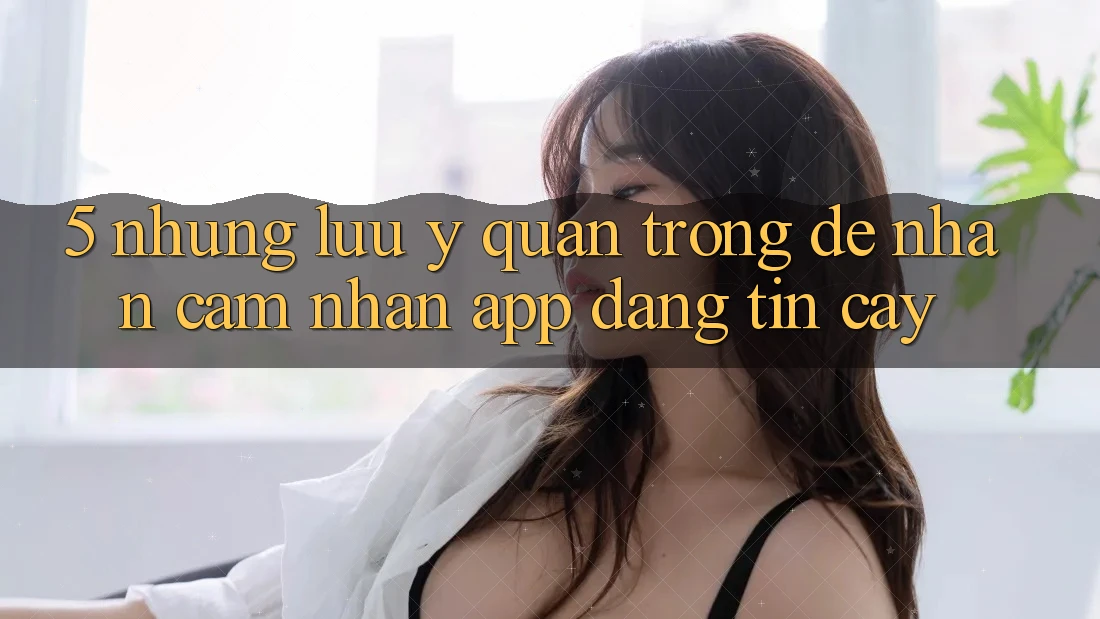 5. Những Lưu Ý Quan Trọng Để Nhận cảm nhận App Đáng tin cậy 5. Những Lưu Ý Quan Trọng Để Nhận cảm nhận App Đáng tin cậy