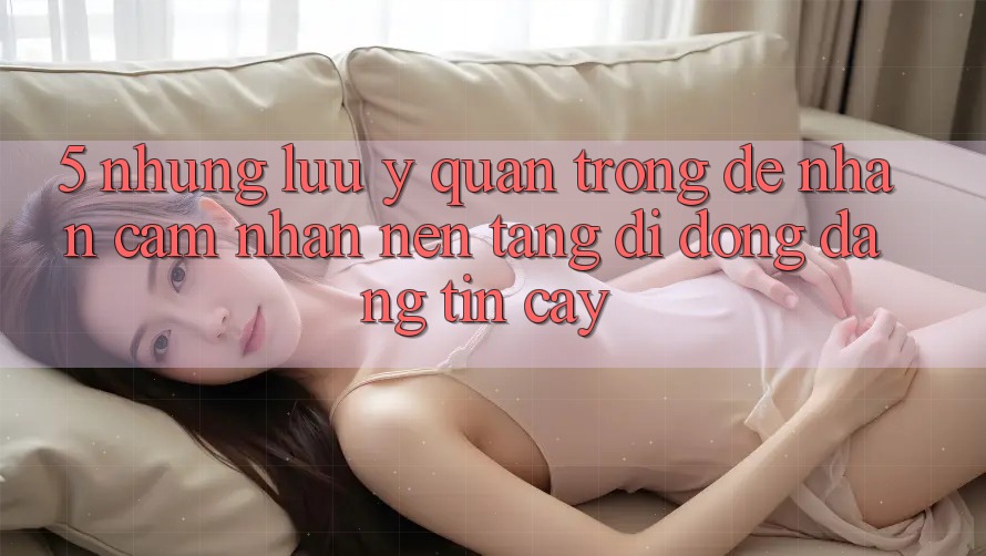 5. Những Lưu Ý Quan Trọng Để Nhận cảm nhận Nền tảng di động Đáng tin cậy