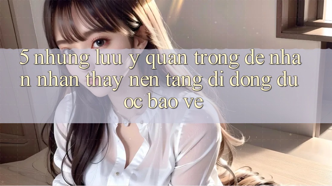 5. Những Lưu Ý Quan Trọng Để Nhận nhận thấy Nền tảng di động Được bảo vệ 5. Những Lưu Ý Quan Trọng Để Nhận nhận thấy Nền tảng di động Được bảo vệ
