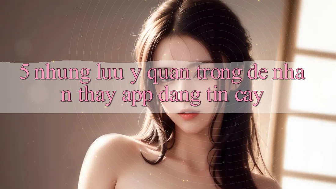 5. Những Lưu Ý Quan Trọng Để Nhận thấy App Đáng tin cậy