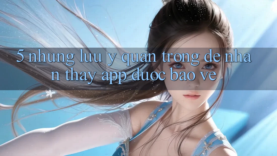 5. Những Lưu Ý Quan Trọng Để Nhận thấy App Được bảo vệ
