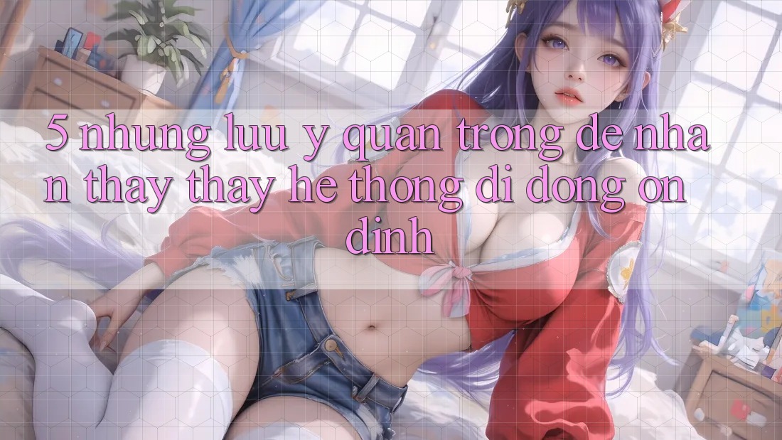 5. Những Lưu Ý Quan Trọng Để Nhận thấy thấy Hệ thống di động Ổn định