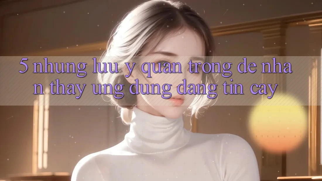 5. Những Lưu Ý Quan Trọng Để Nhận thấy Ứng Dụng Đáng tin cậy