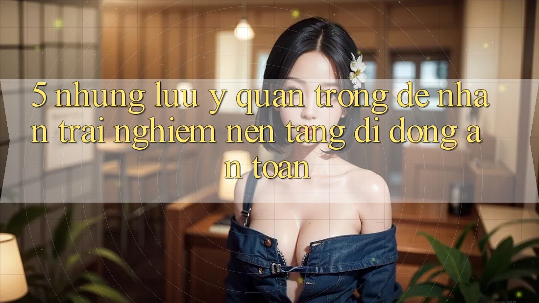 5. Những Lưu Ý Quan Trọng Để Nhận trải nghiệm Nền tảng di động An Toàn