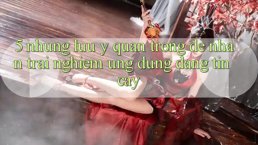 5. Những Lưu Ý Quan Trọng Để Nhận trải nghiệm Ứng dụng Đáng tin cậy