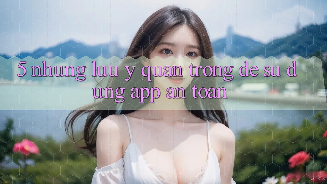 5. Những Lưu Ý Quan Trọng Để Sử dụng App An Toàn