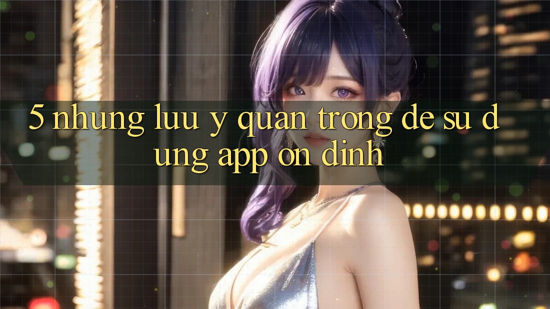 5. Những Lưu Ý Quan Trọng Để Sử dụng App Ổn định 5. Những Lưu Ý Quan Trọng Để Sử dụng App Ổn định