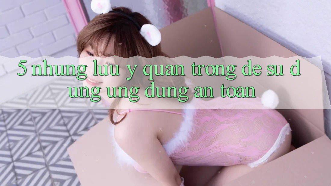 5. Những Lưu Ý Quan Trọng Để Sử dụng Ứng Dụng An Toàn