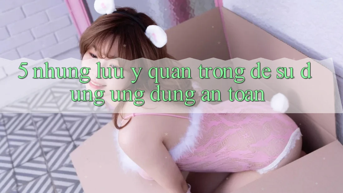 5. Những Lưu Ý Quan Trọng Để Sử dụng Ứng Dụng An Toàn