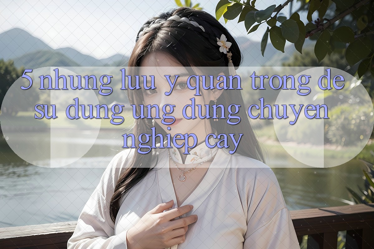 5. Những Lưu Ý Quan Trọng Để Sử dụng Ứng Dụng Chuyên nghiệp cậy 5. Những Lưu Ý Quan Trọng Để Sử dụng Ứng Dụng Chuyên nghiệp cậy