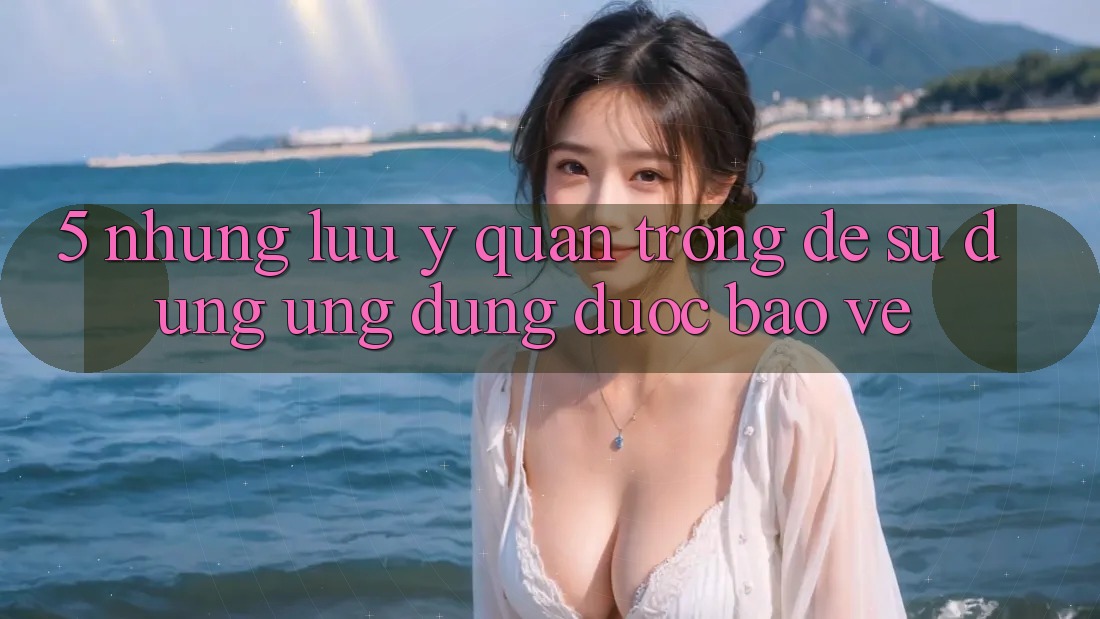 5. Những Lưu Ý Quan Trọng Để Sử dụng Ứng Dụng Được bảo vệ 5. Những Lưu Ý Quan Trọng Để Sử dụng Ứng Dụng Được bảo vệ