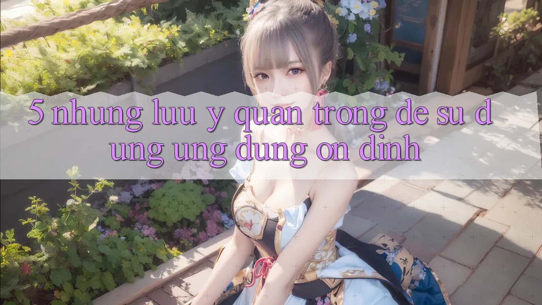 5. Những Lưu Ý Quan Trọng Để Sử dụng Ứng Dụng Ổn định