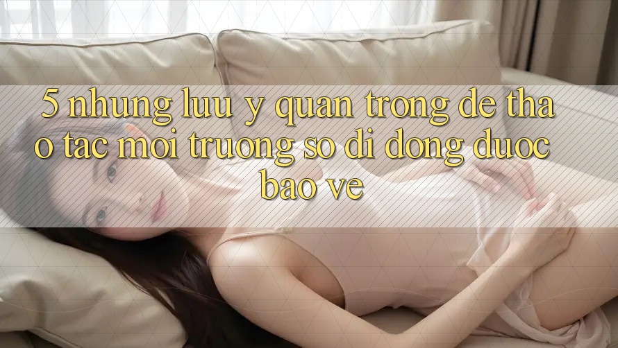 5. Những Lưu Ý Quan Trọng Để Thao tác Môi trường số di động Được bảo vệ