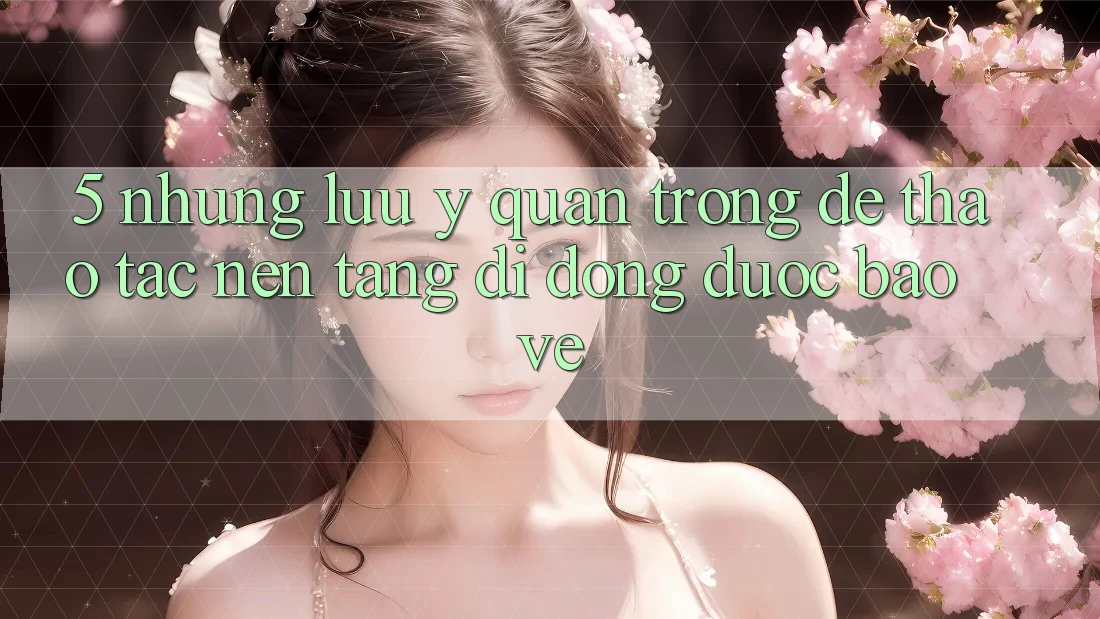 5. Những Lưu Ý Quan Trọng Để Thao tác Nền tảng di động Được bảo vệ