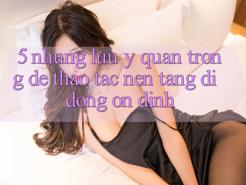 5. Những Lưu Ý Quan Trọng Để Thao tác Nền tảng di động Ổn định