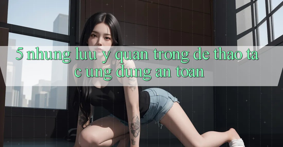 5. Những Lưu Ý Quan Trọng Để Thao tác Ứng dụng An Toàn 5. Những Lưu Ý Quan Trọng Để Thao tác Ứng dụng An Toàn
