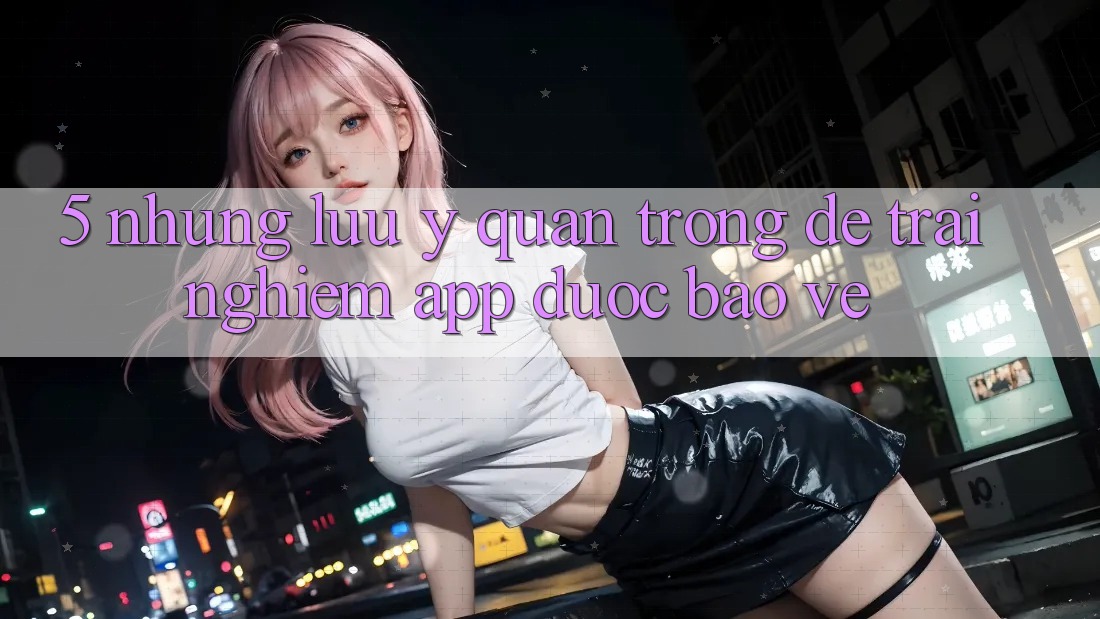 5. Những Lưu Ý Quan Trọng Để Trải Nghiệm App Được bảo vệ 5. Những Lưu Ý Quan Trọng Để Trải Nghiệm App Được bảo vệ