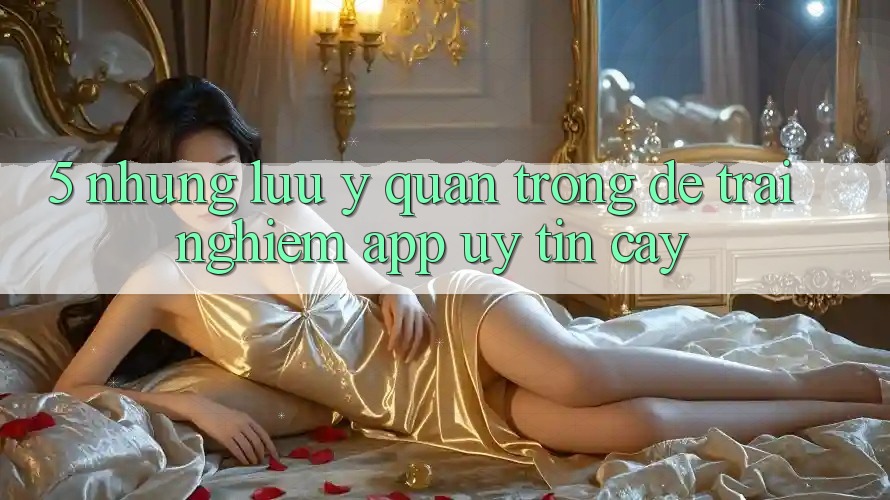 5. Những Lưu Ý Quan Trọng Để Trải Nghiệm App Uy tín cậy