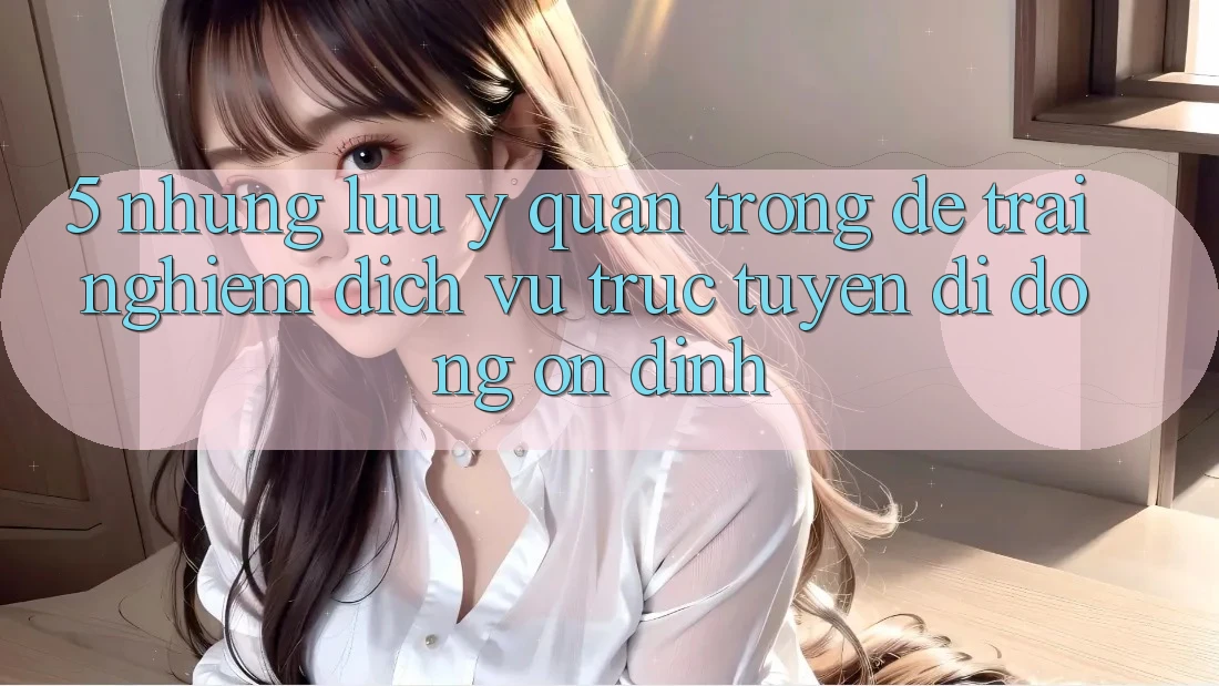 5. Những Lưu Ý Quan Trọng Để Trải Nghiệm Dịch vụ trực tuyến di động Ổn định 5. Những Lưu Ý Quan Trọng Để Trải Nghiệm Dịch vụ trực tuyến di động Ổn định