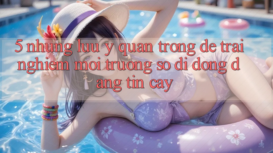 5. Những Lưu Ý Quan Trọng Để Trải Nghiệm Môi trường số di động Đáng tin cậy