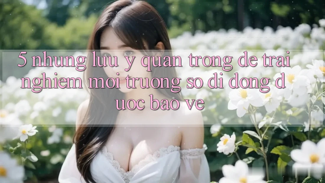 5. Những Lưu Ý Quan Trọng Để Trải Nghiệm Môi trường số di động Được bảo vệ 5. Những Lưu Ý Quan Trọng Để Trải Nghiệm Môi trường số di động Được bảo vệ