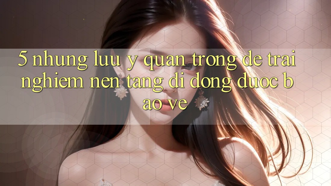 5. Những Lưu Ý Quan Trọng Để Trải Nghiệm Nền tảng di động Được bảo vệ