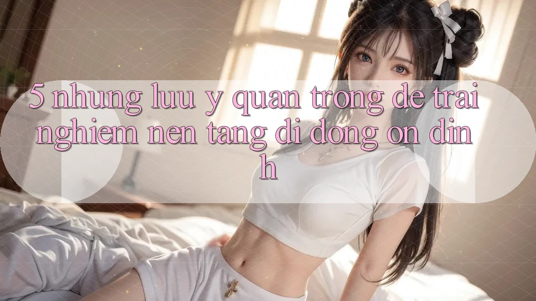 5. Những Lưu Ý Quan Trọng Để Trải Nghiệm Nền tảng di động Ổn định 5. Những Lưu Ý Quan Trọng Để Trải Nghiệm Nền tảng di động Ổn định