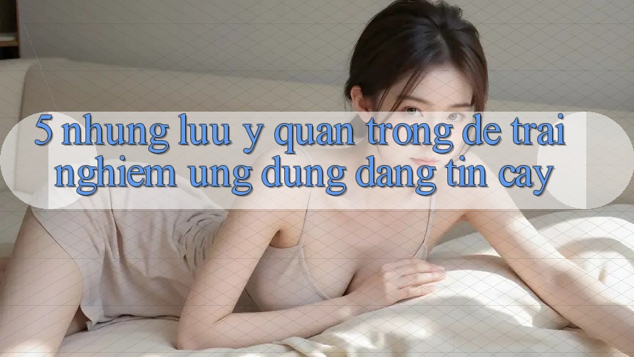 5. Những Lưu Ý Quan Trọng Để Trải Nghiệm Ứng Dụng Đáng tin cậy