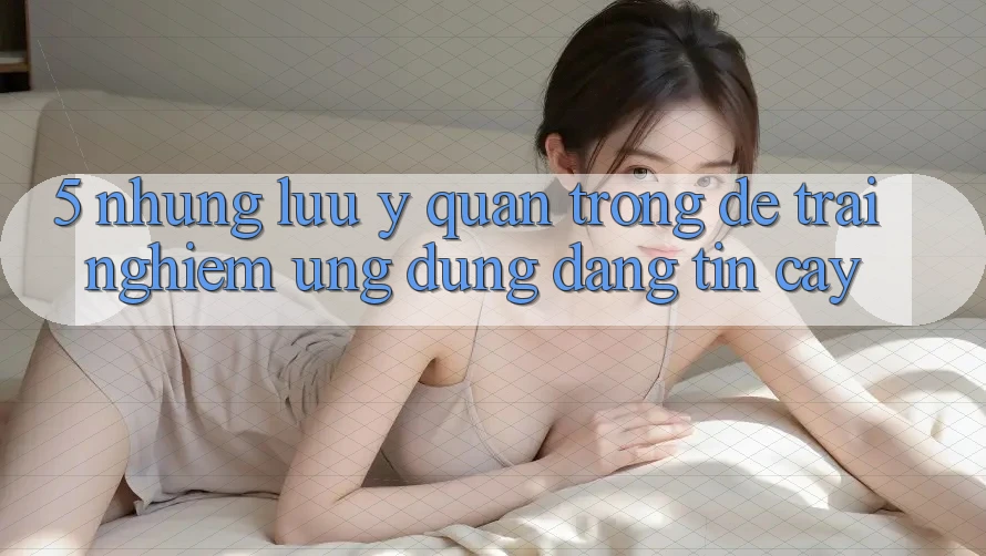 5. Những Lưu Ý Quan Trọng Để Trải Nghiệm Ứng Dụng Đáng tin cậy 5. Những Lưu Ý Quan Trọng Để Trải Nghiệm Ứng Dụng Đáng tin cậy