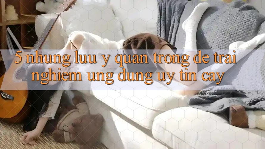5. Những Lưu Ý Quan Trọng Để Trải nghiệm Ứng Dụng Uy tín cậy 5. Những Lưu Ý Quan Trọng Để Trải nghiệm Ứng Dụng Uy tín cậy