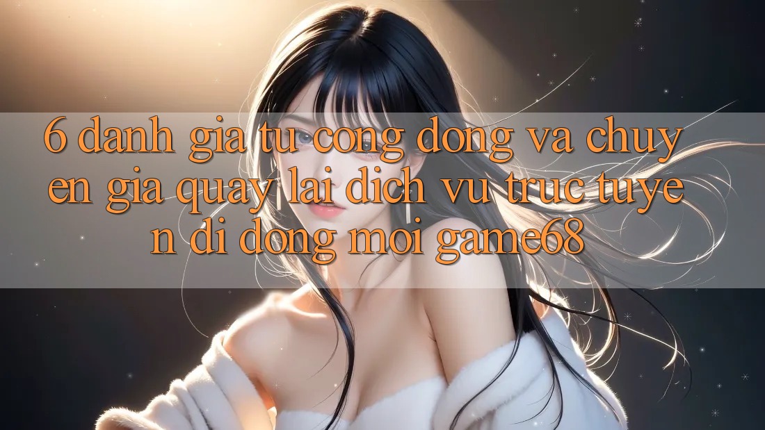6. Đánh Giá Từ Cộng Đồng Và Chuyên Gia Quay lại Dịch vụ trực tuyến di động Mới game68