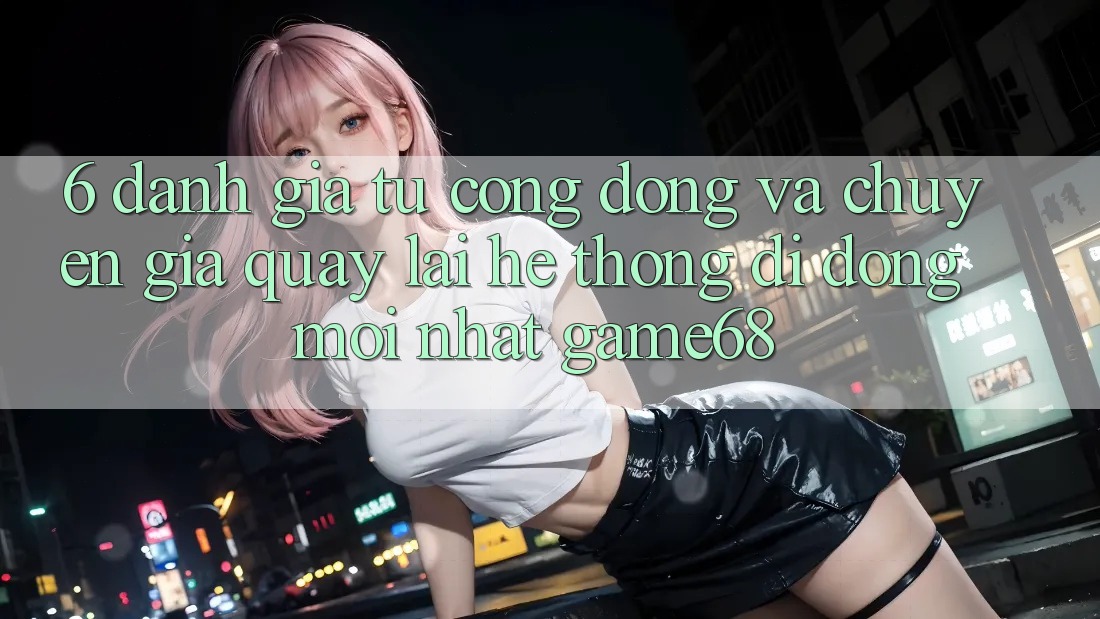 6. Đánh Giá Từ Cộng Đồng Và Chuyên Gia Quay lại Hệ thống di động Mới nhất game68 6. Đánh Giá Từ Cộng Đồng Và Chuyên Gia Quay lại Hệ thống di động Mới nhất game68