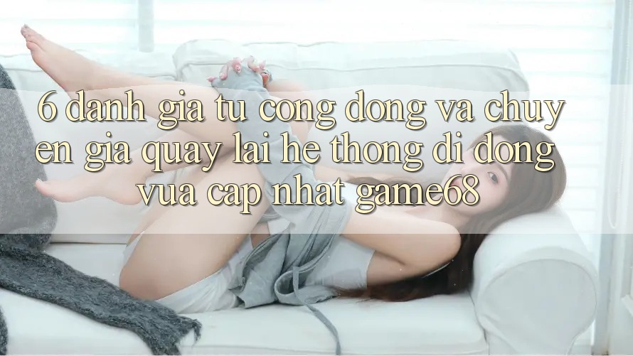 6. Đánh Giá Từ Cộng Đồng Và Chuyên Gia Quay lại Hệ thống di động Vừa cập nhật game68
