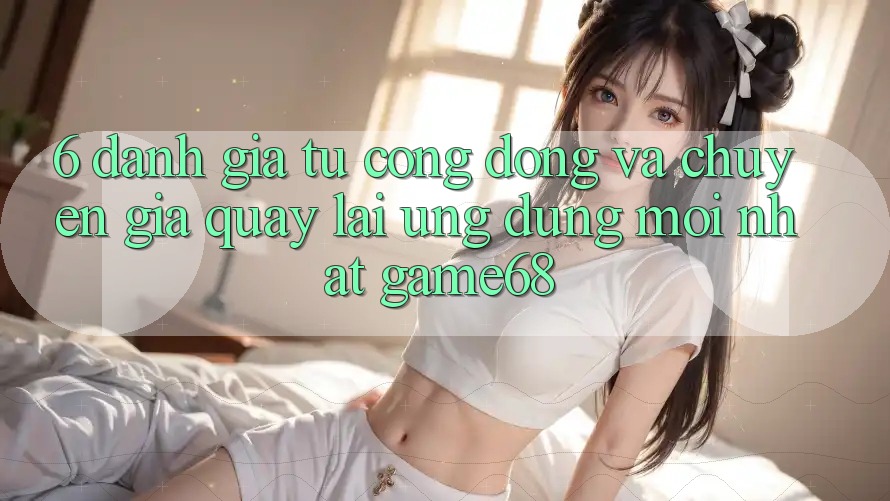 6. Đánh Giá Từ Cộng Đồng Và Chuyên Gia Quay lại Ứng Dụng Mới nhất game68