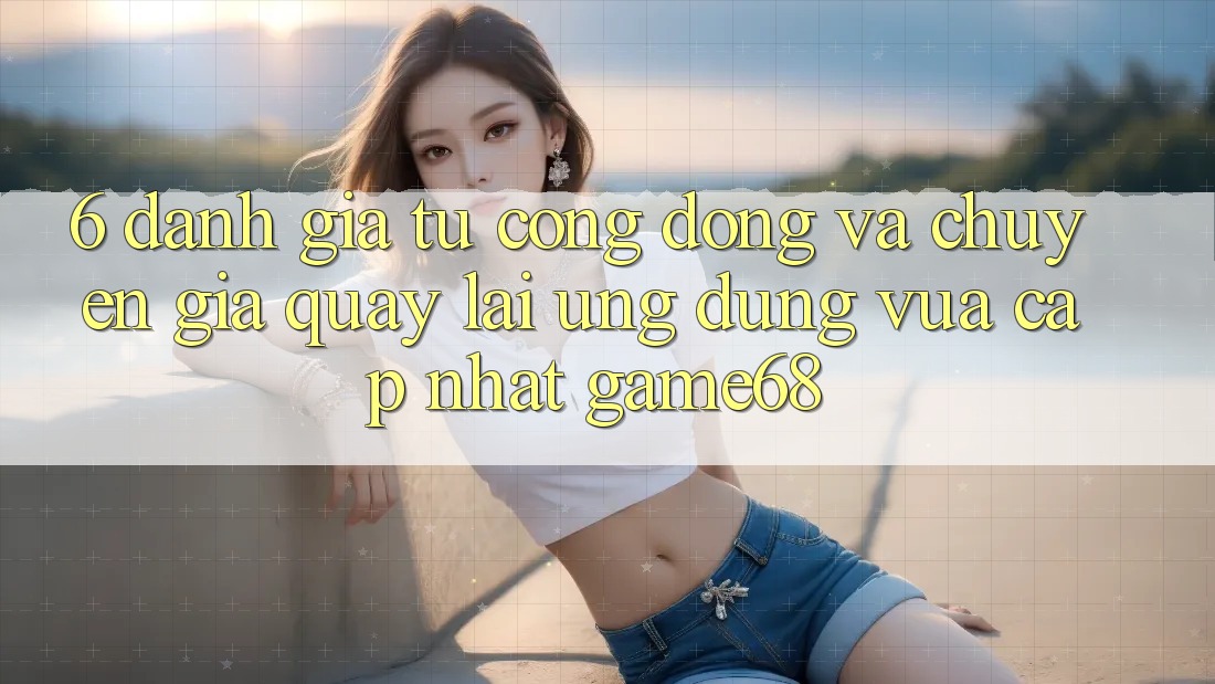 6. Đánh Giá Từ Cộng Đồng Và Chuyên Gia Quay lại Ứng Dụng Vừa cập nhật game68 6. Đánh Giá Từ Cộng Đồng Và Chuyên Gia Quay lại Ứng Dụng Vừa cập nhật game68