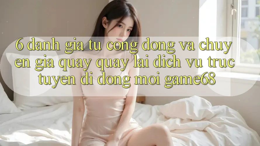 6. Đánh Giá Từ Cộng Đồng Và Chuyên Gia Quay quay lại Dịch vụ trực tuyến di động Mới game68 6. Đánh Giá Từ Cộng Đồng Và Chuyên Gia Quay quay lại Dịch vụ trực tuyến di động Mới game68