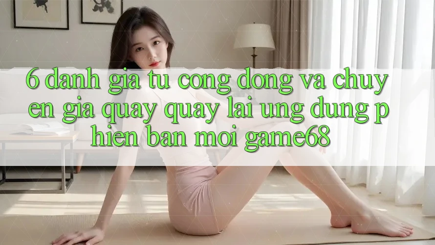 6. Đánh Giá Từ Cộng Đồng Và Chuyên Gia Quay quay lại Ứng Dụng Phiên bản mới game68 6. Đánh Giá Từ Cộng Đồng Và Chuyên Gia Quay quay lại Ứng Dụng Phiên bản mới game68