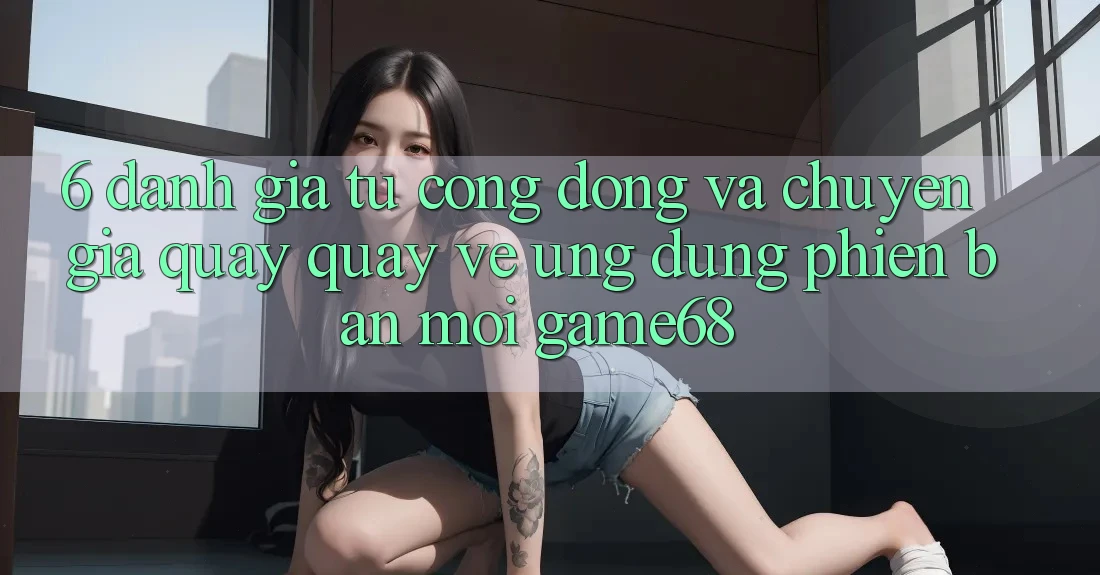 6. Đánh Giá Từ Cộng Đồng Và Chuyên Gia Quay quay về Ứng Dụng Phiên bản mới game68 6. Đánh Giá Từ Cộng Đồng Và Chuyên Gia Quay quay về Ứng Dụng Phiên bản mới game68